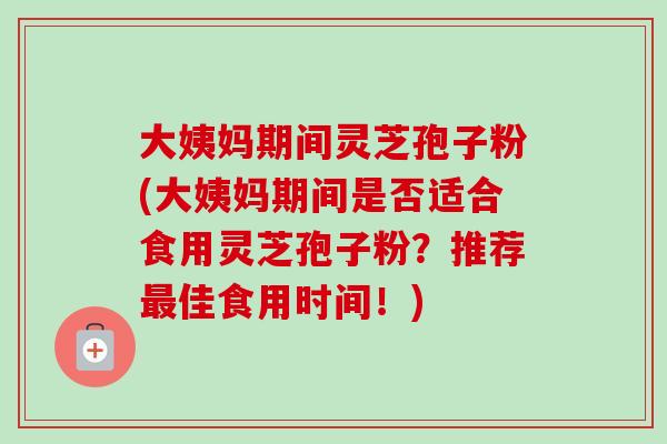 大姨妈期间灵芝孢子粉(大姨妈期间是否适合食用灵芝孢子粉？推荐最佳食用时间！)