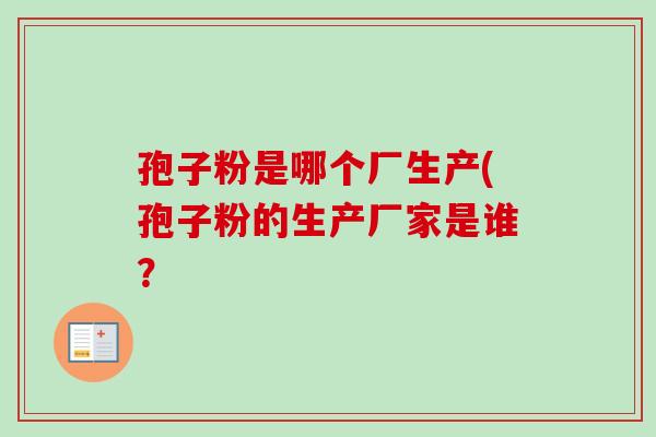 孢子粉是哪个厂生产(孢子粉的生产厂家是谁? 孢子粉是哪个厂生产(孢子粉的生产厂家是谁?
