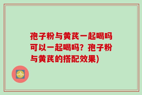 孢子粉与黄芪一起喝吗可以一起喝吗？孢子粉与黄芪的搭配效果)