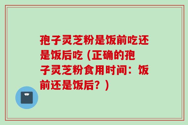 孢子灵芝粉是饭前吃还是饭后吃 (正确的孢子灵芝粉食用时间：饭前还是饭后？)
