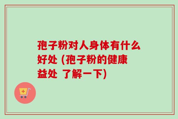 孢子粉对人身体有什么好处 (孢子粉的健康益处 了解一下)