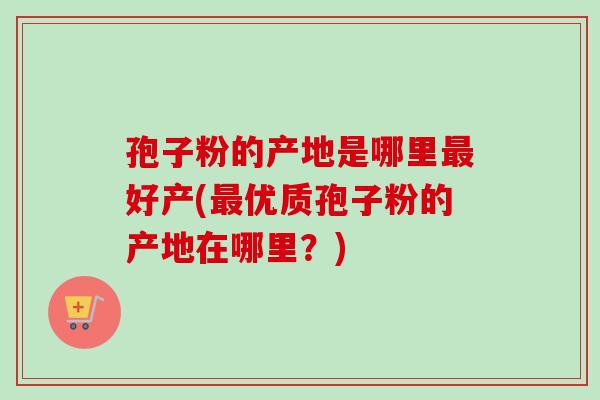 孢子粉的产地是哪里最好产(最优质孢子粉的产地在哪里？)