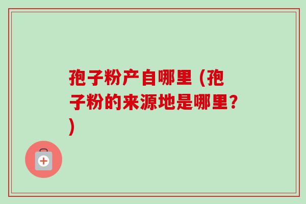 孢子粉产自哪里 (孢子粉的来源地是哪里？)