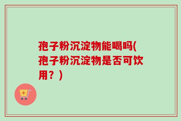 孢子粉沉淀物能喝吗(孢子粉沉淀物是否可饮用？)