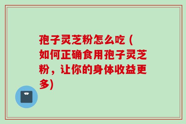 孢子灵芝粉怎么吃 (如何正确食用孢子灵芝粉，让你的身体收益更多)
