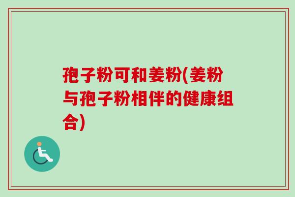 孢子粉可和姜粉(姜粉与孢子粉相伴的健康组合) 孢子粉可和姜粉(姜粉与孢子粉相伴的健康组合)