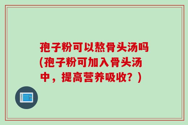 孢子粉可以熬骨头汤吗(孢子粉可加入骨头汤中，提高营养吸收？)