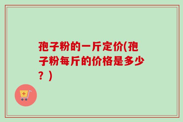 孢子粉的一斤定价(孢子粉每斤的价格是多少？)