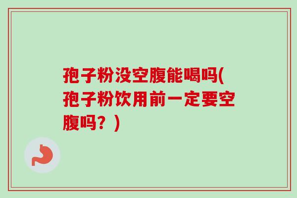 孢子粉没空腹能喝吗(孢子粉饮用前一定要空腹吗？)