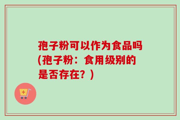 孢子粉可以作为食品吗(孢子粉：食用级别的是否存在？)