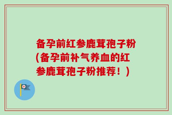 备孕前红参鹿茸孢子粉(备孕前补气养血的红参鹿茸孢子粉推荐！)