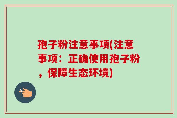 孢子粉注意事项(注意事项：正确使用孢子粉，保障生态环境)