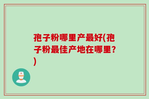 孢子粉哪里产最好(孢子粉最佳产地在哪里？)