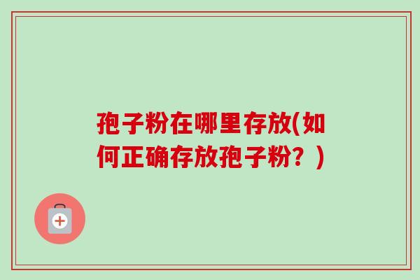 孢子粉在哪里存放(如何正确存放孢子粉？)