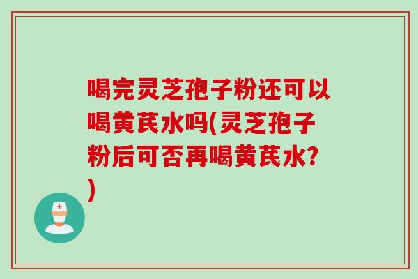 喝完灵芝孢子粉还可以喝黄芪水吗(灵芝孢子粉后可否再喝黄芪水？)