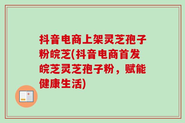 抖音电商上架灵芝孢子粉皖芝(抖音电商首发皖芝灵芝孢子粉，赋能健康生活)