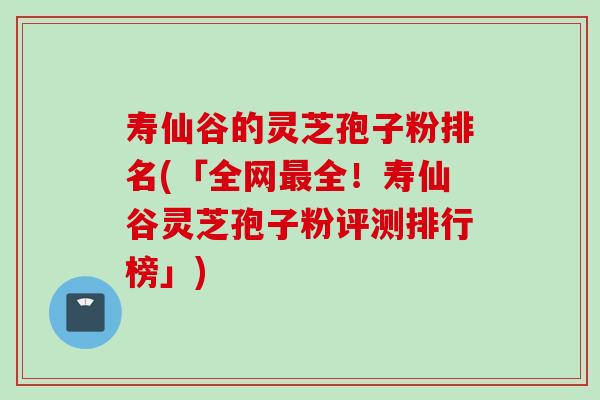 寿仙谷的灵芝孢子粉排名(「全网最全！寿仙谷灵芝孢子粉评测排行榜」)