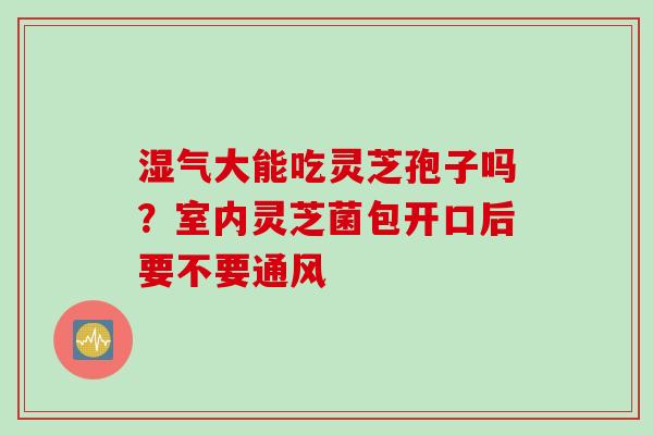 湿气大能吃灵芝孢子吗？室内灵芝菌包开口后要不要通风