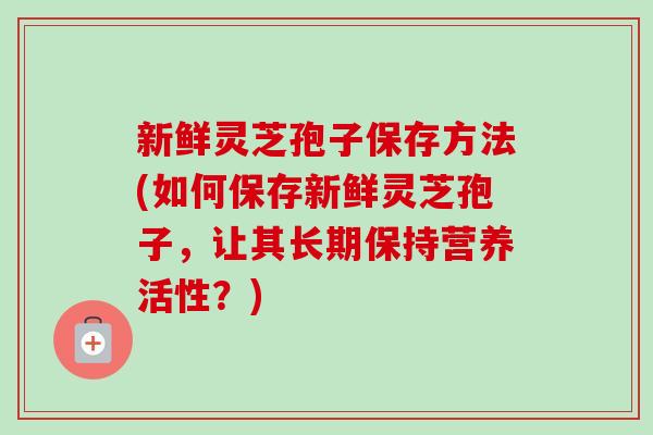 新鲜灵芝孢子保存方法(如何保存新鲜灵芝孢子，让其长期保持营养活性？)