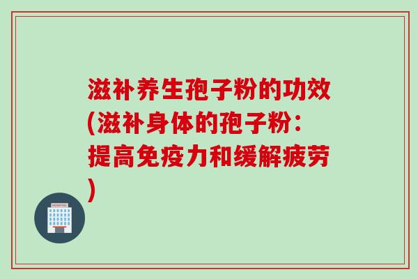 滋补养生孢子粉的功效(滋补身体的孢子粉：提高免疫力和缓解疲劳)