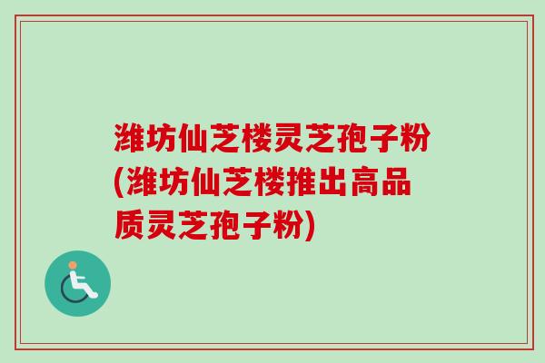 潍坊仙芝楼灵芝孢子粉(潍坊仙芝楼推出高品质灵芝孢子粉)