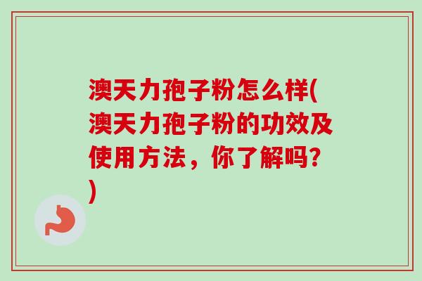 澳天力孢子粉怎么样(澳天力孢子粉的功效及使用方法，你了解吗？)