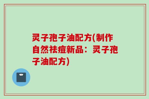 灵子孢子油配方(制作自然祛痘新品：灵子孢子油配方)