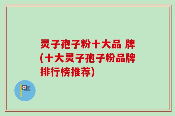 灵子孢子粉十大品 牌(十大灵子孢子粉品牌排行榜推荐)