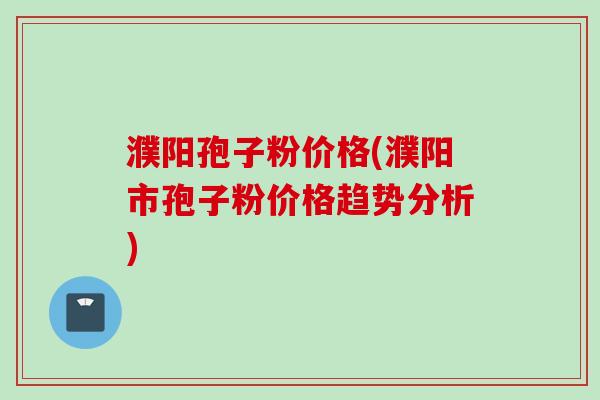 濮阳孢子粉价格(濮阳市孢子粉价格趋势分析)