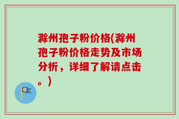 滁州孢子粉价格(滁州孢子粉价格走势及市场分析，详细了解请点击。)