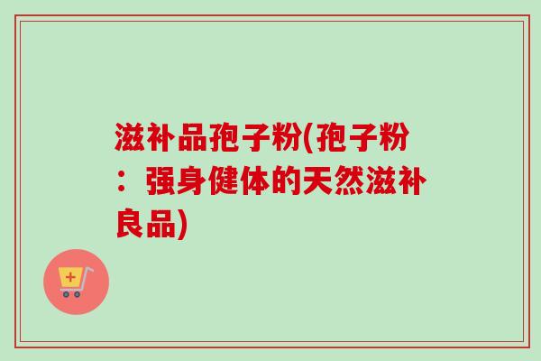 滋补品孢子粉(孢子粉:强身健体的天然滋补良品) 滋补品孢子粉(孢子粉:强身健体的天然滋补良品)