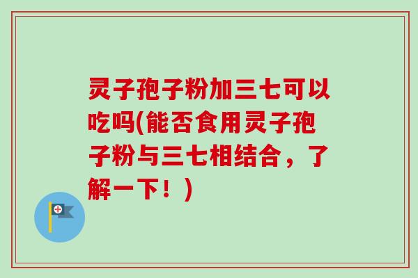 灵子孢子粉加三七可以吃吗(能否食用灵子孢子粉与三七相结合，了解一下！)