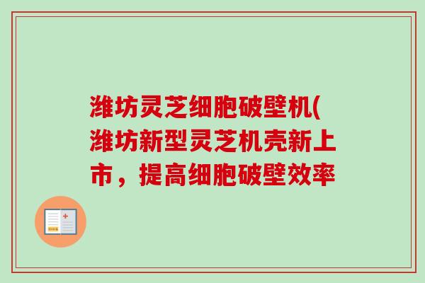 潍坊灵芝细胞破壁机(潍坊新型灵芝机壳新上市，提高细胞破壁效率