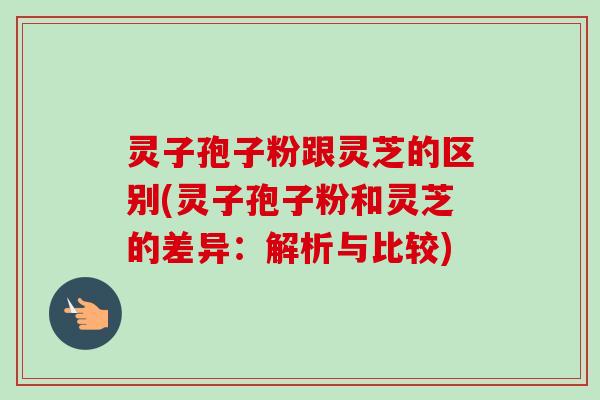 灵子孢子粉跟灵芝的区别(灵子孢子粉和灵芝的差异：解析与比较)