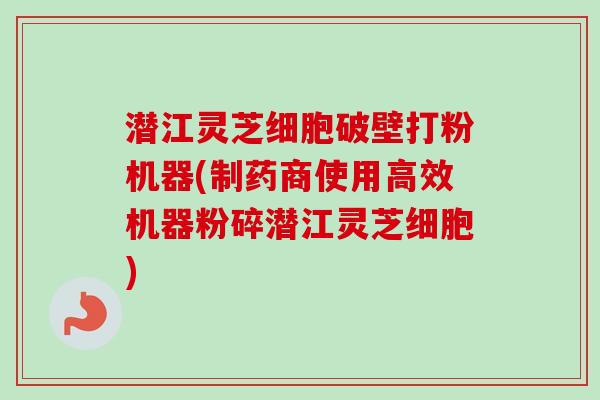 潜江灵芝细胞破壁打粉机器(制药商使用高效机器粉碎潜江灵芝细胞)