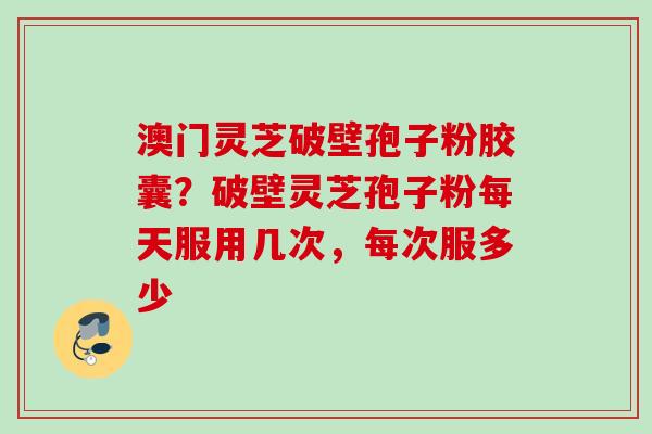 澳门灵芝破壁孢子粉胶囊？破壁灵芝孢子粉每天服用几次，每次服多少