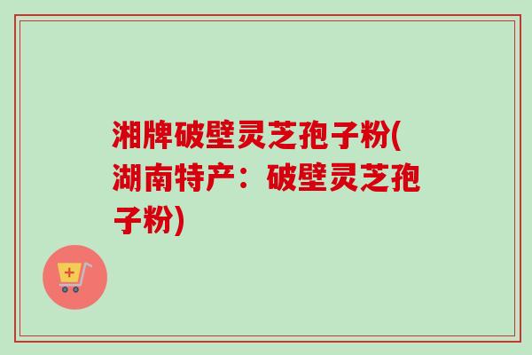 湘牌破壁灵芝孢子粉(湖南特产：破壁灵芝孢子粉)