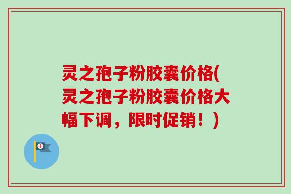 灵之孢子粉胶囊价格(灵之孢子粉胶囊价格大幅下调，限时促销！)