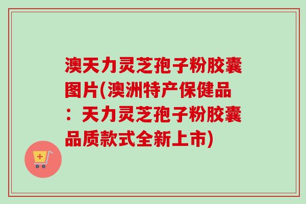 澳天力灵芝孢子粉胶囊图片(澳洲特产保健品：天力灵芝孢子粉胶囊品质款式全新上市)