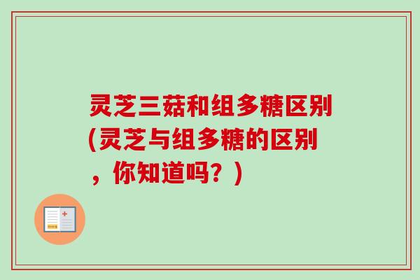 灵芝三菇和组多糖区别(灵芝与组多糖的区别，你知道吗？)