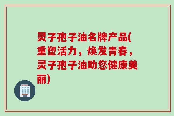灵子孢子油名牌产品(重塑活力，焕发青春，灵子孢子油助您健康美丽)