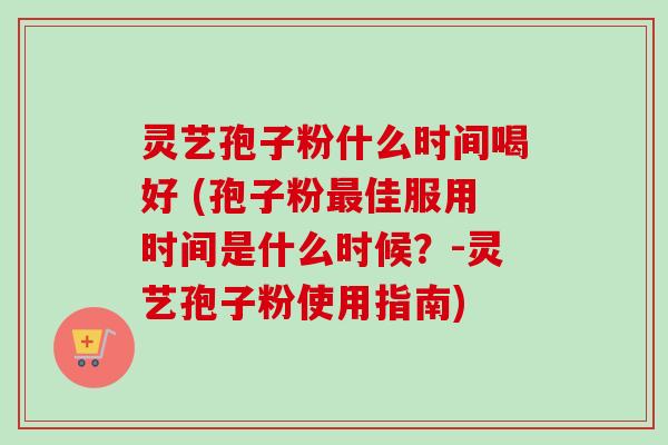 灵艺孢子粉什么时间喝好 (孢子粉最佳服用时间是什么时候？-灵艺孢子粉使用指南)