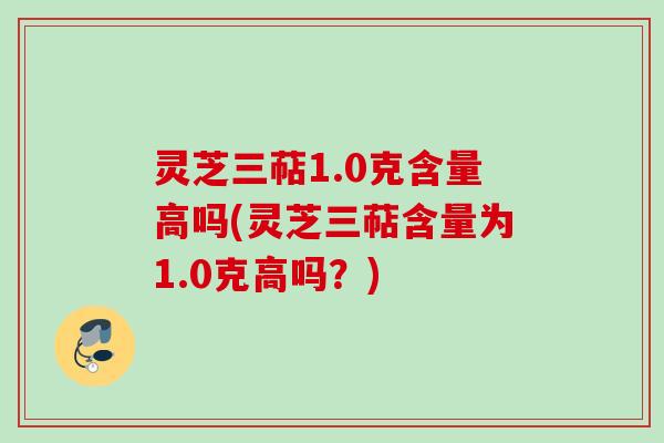 灵芝三萜1.0克含量高吗(灵芝三萜含量为1.0克高吗？)