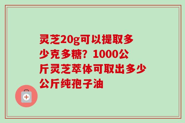 灵芝20g可以提取多少克多糖？1000公斤灵芝萃体可取出多少公斤纯孢子油