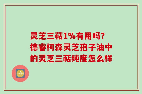 灵芝三萜1%有用吗？德睿柯森灵芝孢子油中的灵芝三萜纯度怎么样