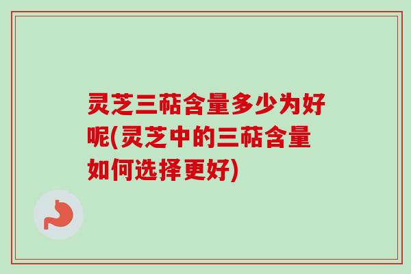 灵芝三萜含量多少为好呢(灵芝中的三萜含量如何选择更好)