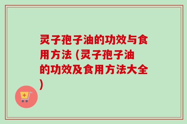 灵子孢子油的功效与食用方法 (灵子孢子油的功效及食用方法大全)