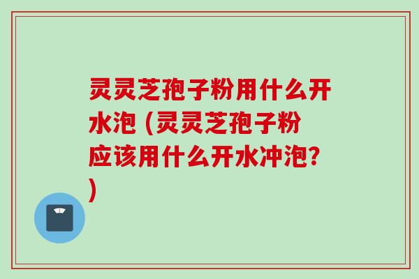 灵灵芝孢子粉用什么开水泡 (灵灵芝孢子粉应该用什么开水冲泡？)