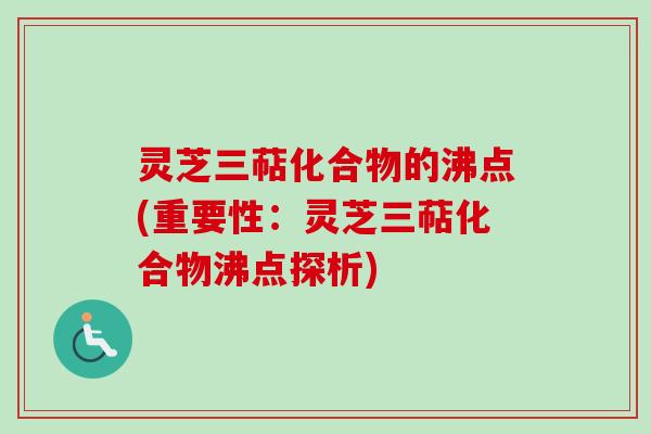 灵芝三萜化合物的沸点(重要性：灵芝三萜化合物沸点探析)