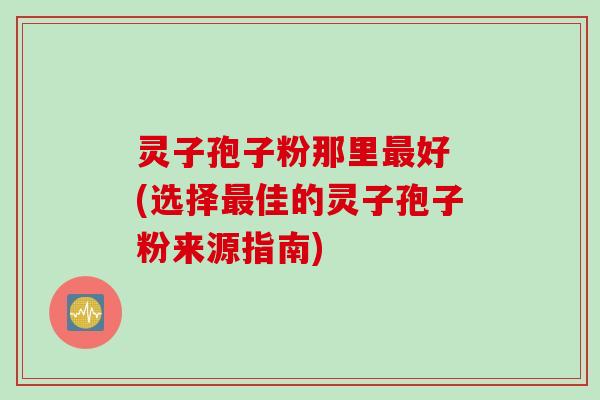 灵子孢子粉那里最好 (选择最佳的灵子孢子粉来源指南)